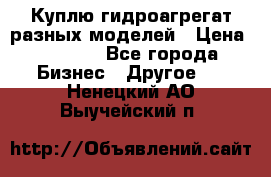 Куплю гидроагрегат разных моделей › Цена ­ 1 000 - Все города Бизнес » Другое   . Ненецкий АО,Выучейский п.